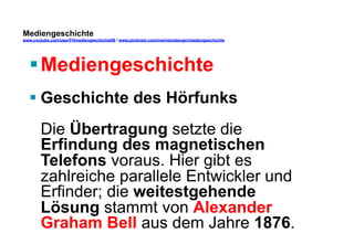 Mediengeschichte 
www.youtube.com/user/FHmediengeschichte09 / www.pinterest.com/mwintersberger/mediengeschichte 
§ Mediengeschichte 
§ Geschichte des Hörfunks 
Die Übertragung setzte die 
Erfindung des magnetischen 
Telefons voraus. Hier gibt es 
zahlreiche parallele Entwickler und 
Erfinder; die weitestgehende 
Lösung stammt von Alexander 
Graham Bell aus dem Jahre 1876. 
 