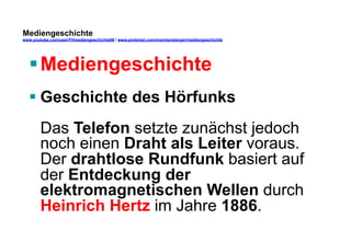 Mediengeschichte 
www.youtube.com/user/FHmediengeschichte09 / www.pinterest.com/mwintersberger/mediengeschichte 
§ Mediengeschichte 
§ Geschichte des Hörfunks 
Das Telefon setzte zunächst jedoch 
noch einen Draht als Leiter voraus. 
Der drahtlose Rundfunk basiert auf 
der Entdeckung der 
elektromagnetischen Wellen durch 
Heinrich Hertz im Jahre 1886. 
 