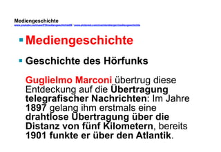 Mediengeschichte 
www.youtube.com/user/FHmediengeschichte09 / www.pinterest.com/mwintersberger/mediengeschichte 
§ Mediengeschichte 
§ Geschichte des Hörfunks 
Guglielmo Marconi übertrug diese 
Entdeckung auf die Übertragung 
telegrafischer Nachrichten: Im Jahre 
1897 gelang ihm erstmals eine 
drahtlose Übertragung über die 
Distanz von fünf Kilometern, bereits 
1901 funkte er über den Atlantik. 
 