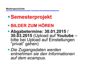 Mediengeschichte 
www.youtube.com/user/FHmediengeschichte09 / www.pinterest.com/mwintersberger/mediengeschichte 
§ Semesterprojekt 
§ BILDER ZUM HÖREN 
§ Abgabetermine: 30.01.201 / 
30.03.2015 (Upload auf Youtube – 
bitte bei Upload auf Einstellungen 
“privat” gehen) 
§ Die Zugangsdaten werden 
entnehmen sie den Informationen 
auf dem ecampus. 
 