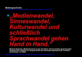 Mediengeschichte 
www.youtube.com/user/FHmediengeschichte09 / www.pinterest.com/mwintersberger/mediengeschichte 
§ „Medienwandel, 
Sinneswandel, 
Kulturwandel und 
schließlich 
Sprachwandel gehen 
Hand in Hand.“ 
Michael Giesecke, Medienforscher an der Uni Erfurt. Sinnenwandel, Sprachwandel, 
Kulturwandel. Studien zur Vorgeschichte der Informationsgesellschaft, Frankfurt 
(Suhrkamp), 13 (1962) 
Medientheorie und Mediengeschichte / http://www.nexttext.de/soemz03/zitate.html 
 