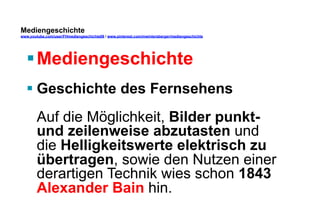 Mediengeschichte 
www.youtube.com/user/FHmediengeschichte09 / www.pinterest.com/mwintersberger/mediengeschichte 
§ Mediengeschichte 
§ Geschichte des Fernsehens 
Auf die Möglichkeit, Bilder punkt-und 
zeilenweise abzutasten und 
die Helligkeitswerte elektrisch zu 
übertragen, sowie den Nutzen einer 
derartigen Technik wies schon 1843 
Alexander Bain hin. 
 