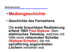 Mediengeschichte 
www.youtube.com/user/FHmediengeschichte09 / www.pinterest.com/mwintersberger/mediengeschichte 
§ Mediengeschichte 
§ Geschichte des Fernsehens 
Die erste brauchbare Realisierung 
erfand 1883 Paul Nipkow. Sein 
elektrisches Teleskop, welches mit 
Hilfe einer rotierenden Scheibe 
(Nipkow-Scheibe), die mit 
spiralförmig angeordneten 
Löchern versehen war, 
 