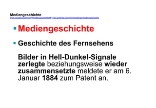 Mediengeschichte 
www.youtube.com/user/FHmediengeschichte09 / www.pinterest.com/mwintersberger/mediengeschichte 
§ Mediengeschichte 
§ Geschichte des Fernsehens 
Bilder in Hell-Dunkel-Signale 
zerlegte beziehungsweise wieder 
zusammensetzte meldete er am 6. 
Januar 1884 zum Patent an. 
 