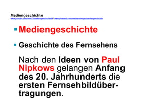 Mediengeschichte 
www.youtube.com/user/FHmediengeschichte09 / www.pinterest.com/mwintersberger/mediengeschichte 
§ Mediengeschichte 
§ Geschichte des Fernsehens 
Nach den Ideen von Paul 
Nipkows gelangen Anfang 
des 20. Jahrhunderts die 
ersten Fernsehbildüber-tragungen. 
 
