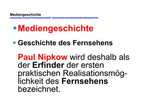 Mediengeschichte 
www.youtube.com/user/FHmediengeschichte09 / www.pinterest.com/mwintersberger/mediengeschichte 
§ Mediengeschichte 
§ Geschichte des Fernsehens 
Paul Nipkow wird deshalb als 
der Erfinder der ersten 
praktischen Realisationsmög-lichkeit 
des Fernsehens 
bezeichnet. 
 