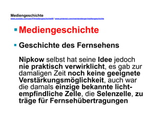 Mediengeschichte 
www.youtube.com/user/FHmediengeschichte09 / www.pinterest.com/mwintersberger/mediengeschichte 
§ Mediengeschichte 
§ Geschichte des Fernsehens 
Nipkow selbst hat seine Idee jedoch 
nie praktisch verwirklicht, es gab zur 
damaligen Zeit noch keine geeignete 
Verstärkungsmöglichkeit, auch war 
die damals einzige bekannte licht-empfindliche 
Zelle, die Selenzelle, zu 
träge für Fernsehübertragungen 
 