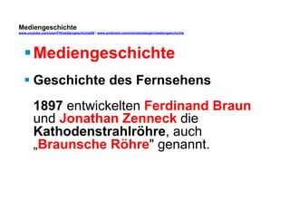 Mediengeschichte 
www.youtube.com/user/FHmediengeschichte09 / www.pinterest.com/mwintersberger/mediengeschichte 
§ Mediengeschichte 
§ Geschichte des Fernsehens 
1897 entwickelten Ferdinand Braun 
und Jonathan Zenneck die 
Kathodenstrahlröhre, auch 
„Braunsche Röhre genannt. 
 