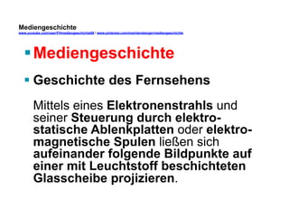 Mediengeschichte 
www.youtube.com/user/FHmediengeschichte09 / www.pinterest.com/mwintersberger/mediengeschichte 
§ Mediengeschichte 
§ Geschichte des Fernsehens 
Mittels eines Elektronenstrahls und 
seiner Steuerung durch elektro-statische 
Ablenkplatten oder elektro-magnetische 
Spulen ließen sich 
aufeinander folgende Bildpunkte auf 
einer mit Leuchtstoff beschichteten 
Glasscheibe projizieren. 
 