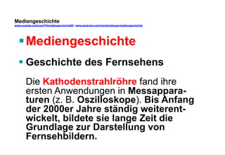 Mediengeschichte 
www.youtube.com/user/FHmediengeschichte09 / www.pinterest.com/mwintersberger/mediengeschichte 
§ Mediengeschichte 
§ Geschichte des Fernsehens 
Die Kathodenstrahlröhre fand ihre 
ersten Anwendungen in Messappara-turen 
(z. B. Oszilloskope). Bis Anfang 
der 2000er Jahre ständig weiterent-wickelt, 
bildete sie lange Zeit die 
Grundlage zur Darstellung von 
Fernsehbildern. 
 