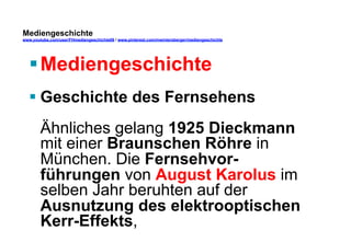 Mediengeschichte 
www.youtube.com/user/FHmediengeschichte09 / www.pinterest.com/mwintersberger/mediengeschichte 
§ Mediengeschichte 
§ Geschichte des Fernsehens 
Ähnliches gelang 1925 Dieckmann 
mit einer Braunschen Röhre in 
München. Die Fernsehvor-führungen 
von August Karolus im 
selben Jahr beruhten auf der 
Ausnutzung des elektrooptischen 
Kerr-Effekts, 
 