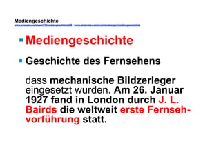 Mediengeschichte 
www.youtube.com/user/FHmediengeschichte09 / www.pinterest.com/mwintersberger/mediengeschichte 
§ Mediengeschichte 
§ Geschichte des Fernsehens 
dass mechanische Bildzerleger 
eingesetzt wurden. Am 26. Januar 
1927 fand in London durch J. L. 
Bairds die weltweit erste Fernseh-vorführung 
statt. 
 