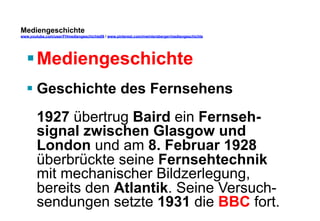 Mediengeschichte 
www.youtube.com/user/FHmediengeschichte09 / www.pinterest.com/mwintersberger/mediengeschichte 
§ Mediengeschichte 
§ Geschichte des Fernsehens 
1927 übertrug Baird ein Fernseh-signal 
zwischen Glasgow und 
London und am 8. Februar 1928 
überbrückte seine Fernsehtechnik 
mit mechanischer Bildzerlegung, 
bereits den Atlantik. Seine Versuch-sendungen 
setzte 1931 die BBC fort. 
 