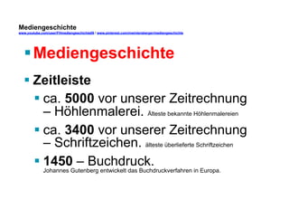 Mediengeschichte 
www.youtube.com/user/FHmediengeschichte09 / www.pinterest.com/mwintersberger/mediengeschichte 
§ Mediengeschichte 
§ Zeitleiste 
§ ca. 5000 vor unserer Zeitrechnung 
– Höhlenmalerei. Älteste bekannte Höhlenmalereien 
§ ca. 3400 vor unserer Zeitrechnung 
– Schriftzeichen. älteste überlieferte Schriftzeichen 
§ 1450 – Buchdruck. 
Johannes Gutenberg entwickelt das Buchdruckverfahren in Europa. 
 