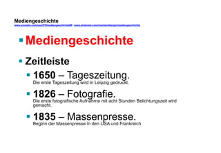 Mediengeschichte 
www.youtube.com/user/FHmediengeschichte09 / www.pinterest.com/mwintersberger/mediengeschichte 
§ Mediengeschichte 
§ Zeitleiste 
§ 1650 – Tageszeitung. 
Die erste Tageszeitung wird in Leipzig gedruckt. 
§ 1826 – Fotografie. 
Die erste fotografische Aufnahme mit acht Stunden Belichtungszeit wird 
gemacht. 
§ 1835 – Massenpresse. 
Beginn der Massenpresse in den USA und Frankreich 
 