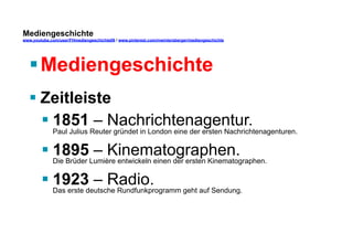 Mediengeschichte 
www.youtube.com/user/FHmediengeschichte09 / www.pinterest.com/mwintersberger/mediengeschichte 
§ Mediengeschichte 
§ Zeitleiste 
§ 1851 – Nachrichtenagentur. 
Paul Julius Reuter gründet in London eine der ersten Nachrichtenagenturen. 
§ 1895 – Kinematographen. 
Die Brüder Lumière entwickeln einen der ersten Kinematographen. 
§ 1923 – Radio. 
Das erste deutsche Rundfunkprogramm geht auf Sendung. 
 