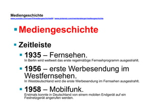 Mediengeschichte 
www.youtube.com/user/FHmediengeschichte09 / www.pinterest.com/mwintersberger/mediengeschichte 
§ Mediengeschichte 
§ Zeitleiste 
§ 1935 – Fernsehen. 
In Berlin wird weltweit das erste regelmäßige Fernsehprogramm ausgestrahlt. 
§ 1956 – erste Werbesendung im 
Westfernsehen. 
In Westdeutschland wird die erste Werbesendung im Fernsehen ausgestrahlt. 
§ 1958 – Mobilfunk. 
Erstmals konnte in Deutschland von einem mobilen Endgerät auf ein 
Festnetzgerät angerufen werden. 
 