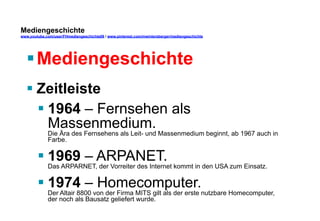 Mediengeschichte 
www.youtube.com/user/FHmediengeschichte09 / www.pinterest.com/mwintersberger/mediengeschichte 
§ Mediengeschichte 
§ Zeitleiste 
§ 1964 – Fernsehen als 
Massenmedium. 
Die Ära des Fernsehens als Leit- und Massenmedium beginnt, ab 1967 auch in 
Farbe. 
§ 1969 – ARPANET. 
Das ARPARNET, der Vorreiter des Internet kommt in den USA zum Einsatz. 
§ 1974 – Homecomputer. 
Der Altair 8800 von der Firma MITS gilt als der erste nutzbare Homecomputer, 
der noch als Bausatz geliefert wurde. 
 