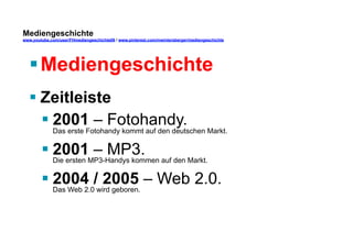 Mediengeschichte 
www.youtube.com/user/FHmediengeschichte09 / www.pinterest.com/mwintersberger/mediengeschichte 
§ Mediengeschichte 
§ Zeitleiste 
§ 2001 – Fotohandy. 
Das erste Fotohandy kommt auf den deutschen Markt. 
§ 2001 – MP3. 
Die ersten MP3-Handys kommen auf den Markt. 
§ 2004 / 2005 – Web 2.0. 
Das Web 2.0 wird geboren. 
 