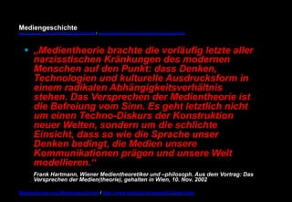 Mediengeschichte 
www.youtube.com/user/FHmediengeschichte09 / www.pinterest.com/mwintersberger/mediengeschichte 
§ „Medientheorie brachte die vorläufig letzte aller 
narzisstischen Kränkungen des modernen 
Menschen auf den Punkt: dass Denken, 
Technologien und kulturelle Ausdrucksform in 
einem radikalen Abhängigkeitsverhältnis 
stehen. Das Versprechen der Medientheorie ist 
die Befreiung vom Sinn. Es geht letztlich nicht 
um einen Techno-Diskurs der Konstruktion 
neuer Welten, sondern um die schlichte 
Einsicht, dass so wie die Sprache unser 
Denken bedingt, die Medien unsere 
Kommunikationen prägen und unsere Welt 
modellieren.“ 
Frank Hartmann, Wiener Medientheoretiker und –philosoph. Aus dem Vortrag: Das 
Versprechen der Medien(theorie), gehalten in Wien, 10. Nov. 2002 
Medientheorie und Mediengeschichte / http://www.nexttext.de/soemz03/zitate.html 
 