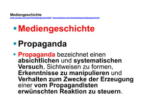 Mediengeschichte 
www.youtube.com/user/FHmediengeschichte09 / www.pinterest.com/mwintersberger/mediengeschichte 
§ Mediengeschichte 
§ Propaganda 
§ Propaganda bezeichnet einen 
absichtlichen und systematischen 
Versuch, Sichtweisen zu formen, 
Erkenntnisse zu manipulieren und 
Verhalten zum Zwecke der Erzeugung 
einer vom Propagandisten 
erwünschten Reaktion zu steuern. 
 