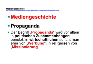 Mediengeschichte 
www.youtube.com/user/FHmediengeschichte09 / www.pinterest.com/mwintersberger/mediengeschichte 
§ Mediengeschichte 
§ Propaganda 
§ Der Begriff „Propaganda“ wird vor allem 
in politischen Zusammenhängen 
benutzt; in wirtschaftlichen spricht man 
eher von „Werbung“, in religiösen von 
„Missionierung“. 
 