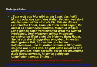 Mediengeschichte 
www.youtube.com/user/FHmediengeschichte09 / www.pinterest.com/mwintersberger/mediengeschichte 
§ „Sehr weit von hier gibt es ein Land, das heißt 
Morgul oder das Land des Kalten Feuers, weil dort 
die Flammen kälter sind als Eis. Wie Ihr dieses 
Land finden könnt, kann ich Euch nicht sagen, Ihr 
müsst es selbst herausfinden. Mitten in diesem 
Land gibt es einen versteinerten Wald mit Namen 
Wodgabay. Und wiederum mitten in diesem 
versteinerten Wald steht die bleierne Burg Ragar. 
Sie ist von drei Burggräben umgeben. Im ersten 
fließt grünes Gift, im zweiten rauchende 
Salpetersäure, und im dritten wimmeln Skorpione, 
so groß wie Eure Füße. Es gibt keine Brücken und 
Stege hinüber, denn der Herr, der in der bleiernden 
Burg Ragar herrscht, ist jenes geflügelte 
Ungeheuer namens Smärg ...“ 
Michael Ende: Die unendliche Geschichte. Erstausgabe: K. Thienemanns Verlag 1979 
Die Unendliche Geschichte / http://www.dieterwunderlich.de/Ende_unendlich.htm#cont 
 
