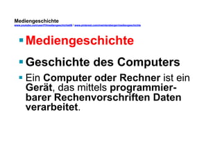 Mediengeschichte 
www.youtube.com/user/FHmediengeschichte09 / www.pinterest.com/mwintersberger/mediengeschichte 
§ Mediengeschichte 
§ Geschichte des Computers 
§ Ein Computer oder Rechner ist ein 
Gerät, das mittels programmier-barer 
Rechenvorschriften Daten 
verarbeitet. 
 