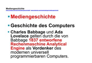 Mediengeschichte 
www.youtube.com/user/FHmediengeschichte09 / www.pinterest.com/mwintersberger/mediengeschichte 
§ Mediengeschichte 
§ Geschichte des Computers 
§ Charles Babbage und Ada 
Lovelace gelten durch die von 
Babbage 1837 entworfene 
Rechenmaschine Analytical 
Engine als Vordenker des 
modernen universell 
programmierbaren Computers. 
 