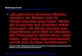 Mediengeschichte 
www.youtube.com/user/FHmediengeschichte09 / www.pinterest.com/mwintersberger/mediengeschichte 
§ „Es gibt keine einzelnen Medien, 
sondern die Medien sind im 
Verbundsystem geschaltet. Wobei 
die Computer das Schalten selber 
besorgen. Ob dieses System aus 
Algorithmen eine Welt im Wortsinn 
der Philosophen bilden kann, steht 
dahin; aber ohne Geschlossenheit 
würde kein System funktionieren.“ 
Friedrich Kittler. Medientheoretiker und Professor für Ästhetik und Geschichte der 
Medien an der Humboldt-Universität Berlin 
Medientheorie und Mediengeschichte / http://www.nexttext.de/soemz03/zitate.html 
 