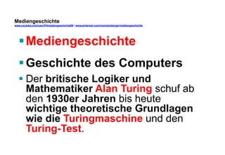 Mediengeschichte 
www.youtube.com/user/FHmediengeschichte09 / www.pinterest.com/mwintersberger/mediengeschichte 
§ Mediengeschichte 
§ Geschichte des Computers 
§ Der britische Logiker und 
Mathematiker Alan Turing schuf ab 
den 1930er Jahren bis heute 
wichtige theoretische Grundlagen 
wie die Turingmaschine und den 
Turing-Test. 
 