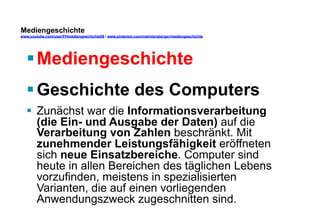 Mediengeschichte 
www.youtube.com/user/FHmediengeschichte09 / www.pinterest.com/mwintersberger/mediengeschichte 
§ Mediengeschichte 
§ Geschichte des Computers 
§ Zunächst war die Informationsverarbeitung 
(die Ein- und Ausgabe der Daten) auf die 
Verarbeitung von Zahlen beschränkt. Mit 
zunehmender Leistungsfähigkeit eröffneten 
sich neue Einsatzbereiche. Computer sind 
heute in allen Bereichen des täglichen Lebens 
vorzufinden, meistens in spezialisierten 
Varianten, die auf einen vorliegenden 
Anwendungszweck zugeschnitten sind. 
 