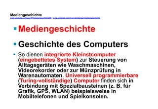 Mediengeschichte 
www.youtube.com/user/FHmediengeschichte09 / www.pinterest.com/mwintersberger/mediengeschichte 
§ Mediengeschichte 
§ Geschichte des Computers 
§ So dienen integrierte Kleinstcomputer 
(eingebettetes System) zur Steuerung von 
Alltagsgeräten wie Waschmaschinen, 
Videorekorder oder zur Münzprüfung in 
Warenautomaten. Universell programmierbare 
(Turing-vollständige) Computer finden sich in 
Verbindung mit Spezialbausteinen (z. B. für 
Grafik, GPS, WLAN) beispielsweise in 
Mobiltelefonen und Spielkonsolen. 
 