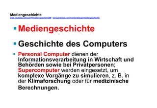 Mediengeschichte 
www.youtube.com/user/FHmediengeschichte09 / www.pinterest.com/mwintersberger/mediengeschichte 
§ Mediengeschichte 
§ Geschichte des Computers 
§ Personal Computer dienen der 
Informationsverarbeitung in Wirtschaft und 
Behörden sowie bei Privatpersonen; 
Supercomputer werden eingesetzt, um 
komplexe Vorgänge zu simulieren, z. B. in 
der Klimaforschung oder für medizinische 
Berechnungen. 
 