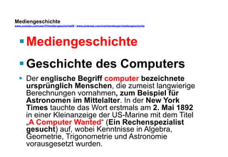 Mediengeschichte 
www.youtube.com/user/FHmediengeschichte09 / www.pinterest.com/mwintersberger/mediengeschichte 
§ Mediengeschichte 
§ Geschichte des Computers 
§ Der englische Begriff computer bezeichnete 
ursprünglich Menschen, die zumeist langwierige 
Berechnungen vornahmen, zum Beispiel für 
Astronomen im Mittelalter. In der New York 
Times tauchte das Wort erstmals am 2. Mai 1892 
in einer Kleinanzeige der US-Marine mit dem Titel 
„A Computer Wanted“ (Ein Rechenspezialist 
gesucht) auf, wobei Kenntnisse in Algebra, 
Geometrie, Trigonometrie und Astronomie 
vorausgesetzt wurden. 
 