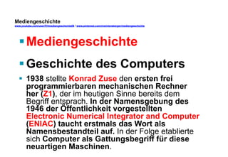 Mediengeschichte 
www.youtube.com/user/FHmediengeschichte09 / www.pinterest.com/mwintersberger/mediengeschichte 
§ Mediengeschichte 
§ Geschichte des Computers 
§ 1938 stellte Konrad Zuse den ersten frei 
programmierbaren mechanischen Rechner 
her (Z1), der im heutigen Sinne bereits dem 
Begriff entsprach. In der Namensgebung des 
1946 der Öffentlichkeit vorgestellten 
Electronic Numerical Integrator and Computer 
(ENIAC) taucht erstmals das Wort als 
Namensbestandteil auf. In der Folge etablierte 
sich Computer als Gattungsbegriff für diese 
neuartigen Maschinen. 
 