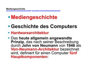 Mediengeschichte 
www.youtube.com/user/FHmediengeschichte09 / www.pinterest.com/mwintersberger/mediengeschichte 
§ Mediengeschichte 
§ Geschichte des Computers 
§ Hardwarearchitektur 
§ Das heute allgemein angewandte 
Prinzip, das nach seiner Beschreibung 
durch John von Neumann von 1946 als 
Von-Neumann-Architektur bezeichnet 
wird, definiert für einen Computer fünf 
Hauptkomponenten: 
 