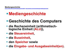 Mediengeschichte 
www.youtube.com/user/FHmediengeschichte09 / www.pinterest.com/mwintersberger/mediengeschichte 
§ Mediengeschichte 
§ Geschichte des Computers 
§ die Recheneinheit (arithmetisch-logische 
Einheit (ALU)), 
§ die Steuereinheit, 
§ die Buseinheit, 
§ den Speicher sowie 
§ die Eingabe- und Ausgabeeinheit(en). 
 