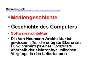 Mediengeschichte 
www.youtube.com/user/FHmediengeschichte09 / www.pinterest.com/mwintersberger/mediengeschichte 
§ Mediengeschichte 
§ Geschichte des Computers 
§ Softwarearchitektur 
§ Die Von-Neumann-Architektur ist 
gewissermaßen die unterste Ebene des 
Funktionsprinzips eines Computers 
oberhalb der elektrophysikalischen 
Vorgänge in den Leiterbahnen. 
 
