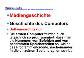 Mediengeschichte 
www.youtube.com/user/FHmediengeschichte09 / www.pinterest.com/mwintersberger/mediengeschichte 
§ Mediengeschichte 
§ Geschichte des Computers 
§ Softwarearchitektur 
§ Die ersten Computer wurden auch 
tatsächlich so programmiert, dass man 
die Nummern von Befehlen und von 
bestimmten Speicherzellen so, wie es 
das Programm erforderte, nacheinander 
in die einzelnen Speicherzellen schrieb. 
 