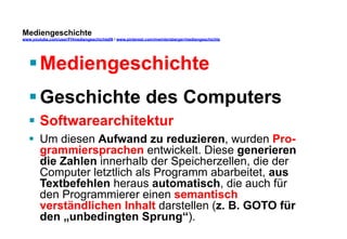 Mediengeschichte 
www.youtube.com/user/FHmediengeschichte09 / www.pinterest.com/mwintersberger/mediengeschichte 
§ Mediengeschichte 
§ Geschichte des Computers 
§ Softwarearchitektur 
§ Um diesen Aufwand zu reduzieren, wurden Pro-grammiersprachen 
entwickelt. Diese generieren 
die Zahlen innerhalb der Speicherzellen, die der 
Computer letztlich als Programm abarbeitet, aus 
Textbefehlen heraus automatisch, die auch für 
den Programmierer einen semantisch 
verständlichen Inhalt darstellen (z. B. GOTO für 
den „unbedingten Sprung“). 
 