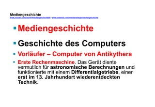 Mediengeschichte 
www.youtube.com/user/FHmediengeschichte09 / www.pinterest.com/mwintersberger/mediengeschichte 
§ Mediengeschichte 
§ Geschichte des Computers 
§ Vorläufer – Computer von Antikythera 
§ Erste Rechenmaschine. Das Gerät diente 
vermutlich für astronomische Berechnungen und 
funktionierte mit einem Differentialgetriebe, einer 
erst im 13. Jahrhundert wiederentdeckten 
Technik. 
 
