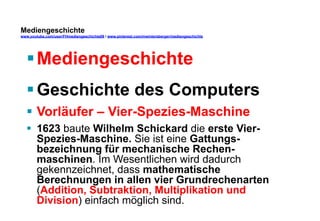 Mediengeschichte 
www.youtube.com/user/FHmediengeschichte09 / www.pinterest.com/mwintersberger/mediengeschichte 
§ Mediengeschichte 
§ Geschichte des Computers 
§ Vorläufer – Vier-Spezies-Maschine 
§ 1623 baute Wilhelm Schickard die erste Vier- 
Spezies-Maschine. Sie ist eine Gattungs-bezeichnung 
für mechanische Rechen-maschinen. 
Im Wesentlichen wird dadurch 
gekennzeichnet, dass mathematische 
Berechnungen in allen vier Grundrechenarten 
(Addition, Subtraktion, Multiplikation und 
Division) einfach möglich sind. 
 