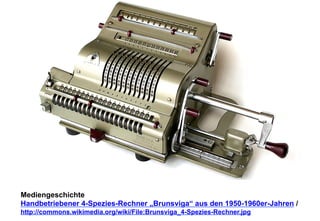 Mediengeschichte 
Handbetriebener 4-Spezies-Rechner „Brunsviga“ aus den 1950-1960er-Jahren / 
http://commons.wikimedia.org/wiki/File:Brunsviga_4-Spezies-Rechner.jpg 
 