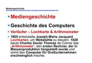 Mediengeschichte 
www.youtube.com/user/FHmediengeschichte09 / www.pinterest.com/mwintersberger/mediengeschichte 
§ Mediengeschichte 
§ Geschichte des Computers 
§ Vorläufer – Lochkarte  Arithmometer 
§ 1805 entwickelte Joseph-Marie Jacquard 
Lochkarten, um Webstühle zu steuern. 1820 
baute Charles Xavier Thomas de Colmar das 
„Arithmometer“, den ersten Rechner, der in 
Massenproduktion hergestellt wurde und 
somit den Computer für Großunternehmen 
erschwinglich machte. 
 