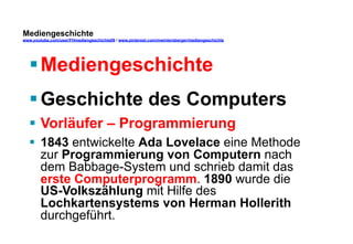 Mediengeschichte 
www.youtube.com/user/FHmediengeschichte09 / www.pinterest.com/mwintersberger/mediengeschichte 
§ Mediengeschichte 
§ Geschichte des Computers 
§ Vorläufer – Programmierung 
§ 1843 entwickelte Ada Lovelace eine Methode 
zur Programmierung von Computern nach 
dem Babbage-System und schrieb damit das 
erste Computerprogramm. 1890 wurde die 
US-Volkszählung mit Hilfe des 
Lochkartensystems von Herman Hollerith 
durchgeführt. 
 