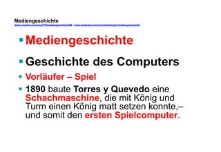 Mediengeschichte 
www.youtube.com/user/FHmediengeschichte09 / www.pinterest.com/mwintersberger/mediengeschichte 
§ Mediengeschichte 
§ Geschichte des Computers 
§ Vorläufer – Spiel 
§ 1890 baute Torres y Quevedo eine 
Schachmaschine, die mit König und 
Turm einen König matt setzen konnte,– 
und somit den ersten Spielcomputer. 
 