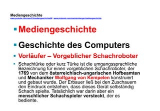Mediengeschichte 
www.youtube.com/user/FHmediengeschichte09 / www.pinterest.com/mwintersberger/mediengeschichte 
§ Mediengeschichte 
§ Geschichte des Computers 
§ Vorläufer – Vorgeblicher Schachroboter 
§ Schachtürke oder kurz Türke ist die umgangssprachliche 
Bezeichnung für einen vorgeblichen Schachroboter, der 
1769 von dem österreichisch-ungarischen Hofbeamten 
und Mechaniker Wolfgang von Kempelen konstruiert 
und gebaut wurde. Der Erbauer ließ bei den Zuschauern 
den Eindruck entstehen, dass dieses Gerät selbständig 
Schach spielte. Tatsächlich war darin aber ein 
menschlicher Schachspieler versteckt, der es 
bediente. 
 