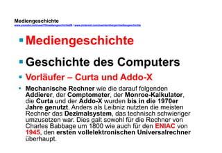 Mediengeschichte 
www.youtube.com/user/FHmediengeschichte09 / www.pinterest.com/mwintersberger/mediengeschichte 
§ Mediengeschichte 
§ Geschichte des Computers 
§ Vorläufer – Curta und Addo-X 
§ Mechanische Rechner wie die darauf folgenden 
Addierer, der Comptometer, der Monroe-Kalkulator, 
die Curta und der Addo-X wurden bis in die 1970er 
Jahre genutzt. Anders als Leibniz nutzten die meisten 
Rechner das Dezimalsystem, das technisch schwieriger 
umzusetzen war. Dies galt sowohl für die Rechner von 
Charles Babbage um 1800 wie auch für den ENIAC von 
1945, den ersten vollelektronischen Universalrechner 
überhaupt. 
 