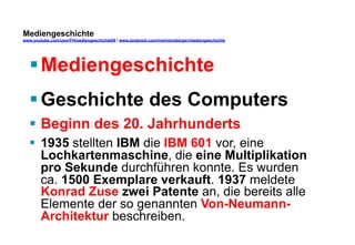 Mediengeschichte 
www.youtube.com/user/FHmediengeschichte09 / www.pinterest.com/mwintersberger/mediengeschichte 
§ Mediengeschichte 
§ Geschichte des Computers 
§ Beginn des 20. Jahrhunderts 
§ 1935 stellten IBM die IBM 601 vor, eine 
Lochkartenmaschine, die eine Multiplikation 
pro Sekunde durchführen konnte. Es wurden 
ca. 1500 Exemplare verkauft. 1937 meldete 
Konrad Zuse zwei Patente an, die bereits alle 
Elemente der so genannten Von-Neumann- 
Architektur beschreiben. 
 